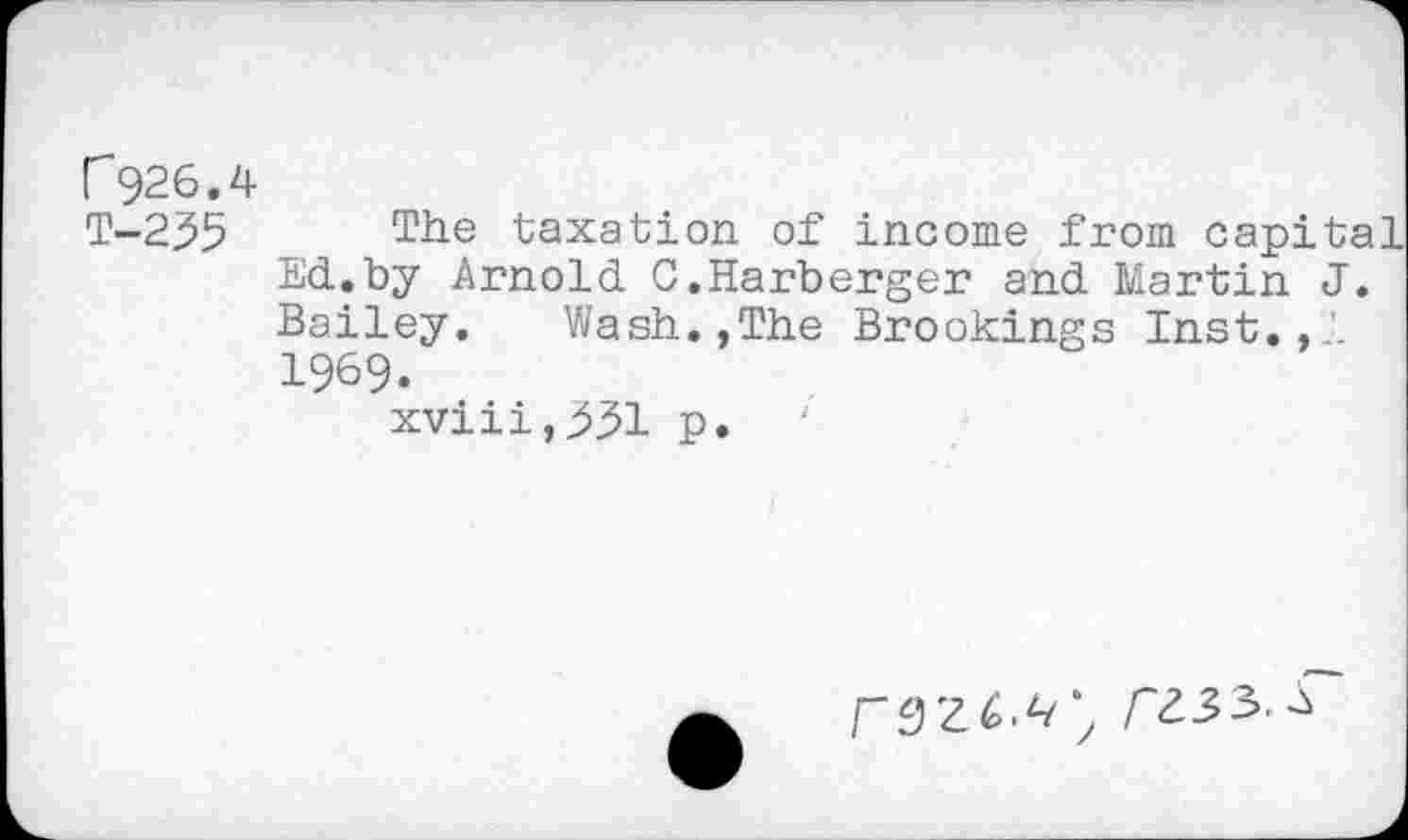 ﻿r926.4
T-235 The taxation of income from capit; Ed.by Arnold C.Harberger and Martin J Bailey.	Wash.,The Brookings Inst.,1
1969.
xviii,^^l p.
/"Z33.-S